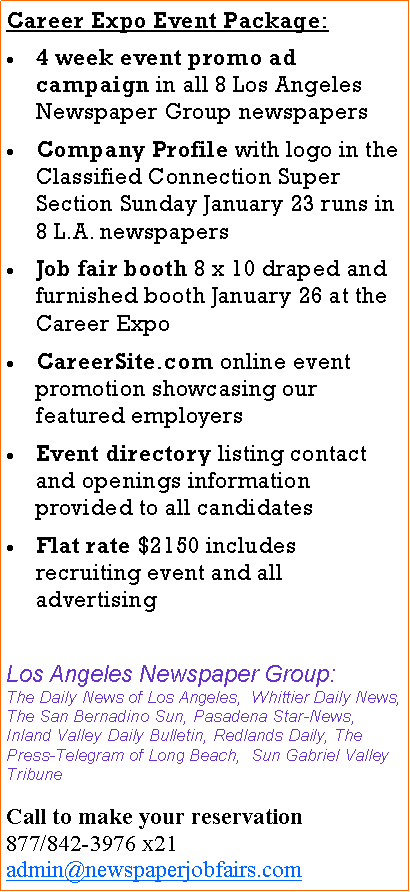 Text Box: Career Expo Event Package:4 week event promo ad campaign in all 8 Los Angeles Newspaper Group newspapersCompany Profile with logo in the Classified Connection Super Section Sunday January 23 runs in 8 L.A. newspapers Job fair booth 8 x 10 draped and furnished booth January 26 at the Career ExpoCareerSite.com online event promotion showcasing our featured employersEvent directory listing contact and openings information provided to all candidatesFlat rate $2150 includes recruiting event and all advertisingLos Angeles Newspaper Group:The Daily News of Los Angeles, Whittier Daily News, The San Bernadino Sun, Pasadena Star-News, Inland Valley Daily Bulletin, Redlands Daily, The Press-Telegram of Long Beach, Sun Gabriel Valley TribuneCall to make your reservation877/842-3976 x21admin@newspaperjobfairs.com